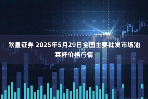 欧皇证券 2025年5月29日全国主要批发市场油菜籽价格行情