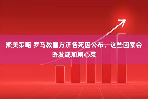 聚美策略 罗马教皇方济各死因公布，这些因素会诱发或加剧心衰