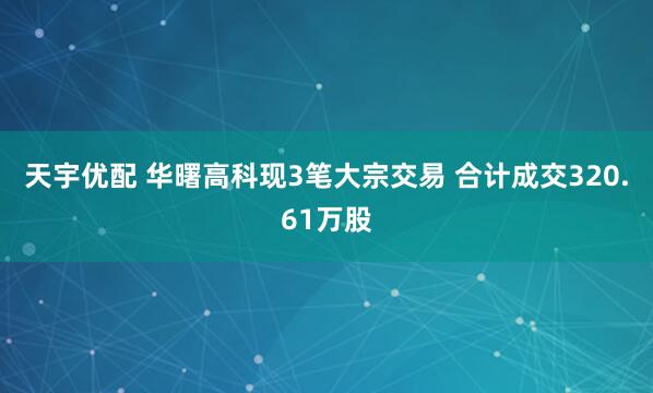 天宇优配 华曙高科现3笔大宗交易 合计成交320.61万股