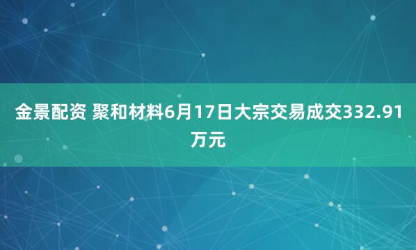 金景配资 聚和材料6月17日大宗交易成交332.91万元