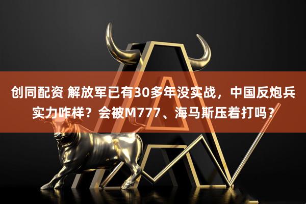 创同配资 解放军已有30多年没实战,中国反炮兵实力咋样?会被M777、海马斯压着打吗?