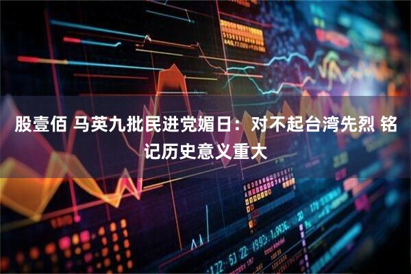 股壹佰 马英九批民进党媚日：对不起台湾先烈 铭记历史意义重大