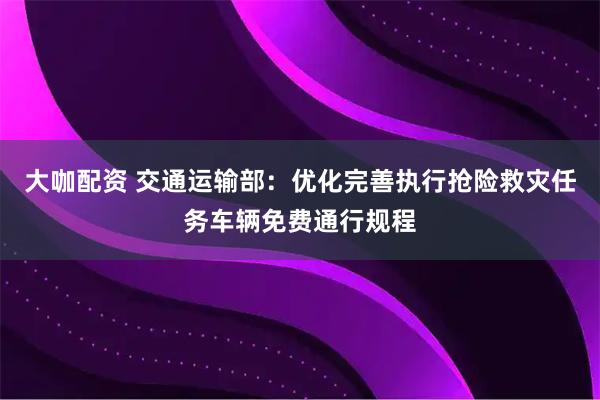大咖配资 交通运输部：优化完善执行抢险救灾任务车辆免费通行规程