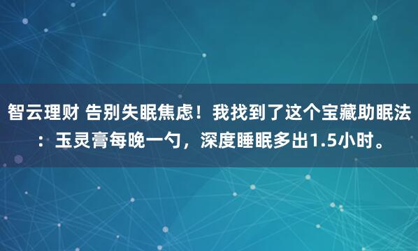 智云理财 告别失眠焦虑!我找到了这个宝藏助眠法:玉灵膏每晚一勺,深度睡眠多出1.5小时。