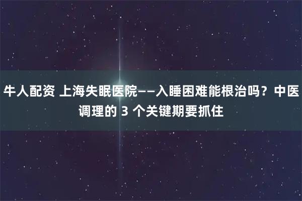 牛人配资 上海失眠医院——入睡困难能根治吗？中医调理的 3 个关键期要抓住