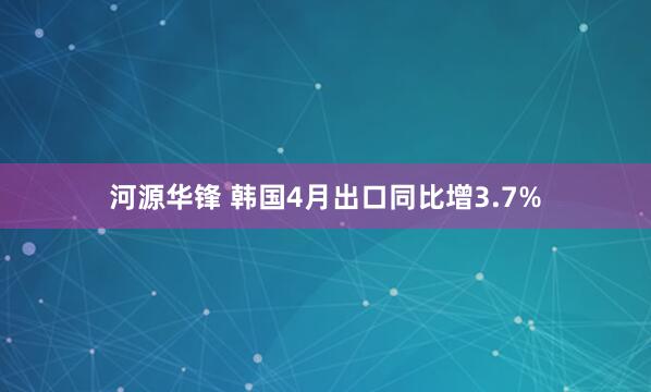 河源华锋 韩国4月出口同比增3.7%