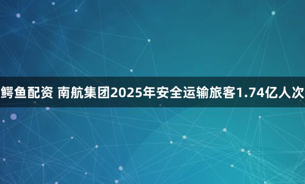 鳄鱼配资 南航集团2025年安全运输旅客1.74亿人次