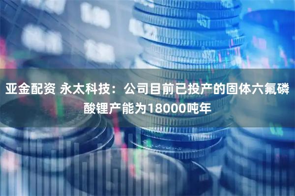 亚金配资 永太科技：公司目前已投产的固体六氟磷酸锂产能为18000吨年