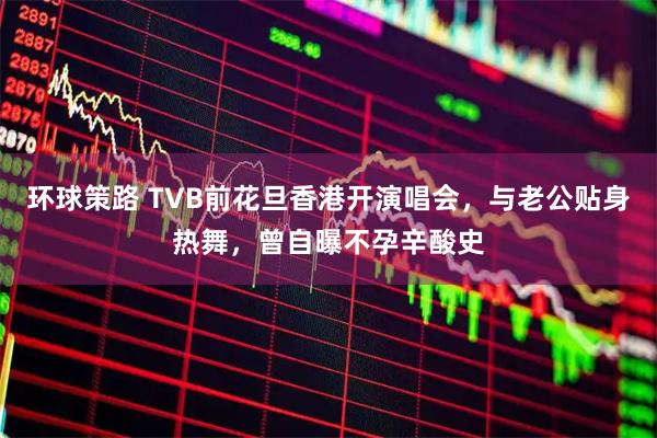 环球策路 TVB前花旦香港开演唱会,与老公贴身热舞,曾自曝不孕辛酸史