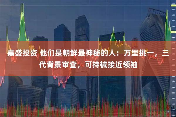 嘉盛投资 他们是朝鲜最神秘的人：万里挑一，三代背景审查，可持械接近领袖