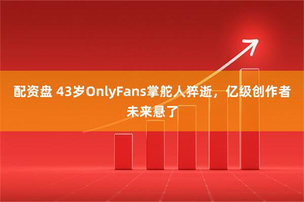 配资盘 43岁OnlyFans掌舵人猝逝，亿级创作者未来悬了