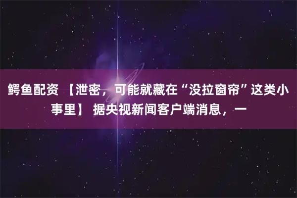 鳄鱼配资 【泄密，可能就藏在“没拉窗帘”这类小事里】 据央视新闻客户端消息，一