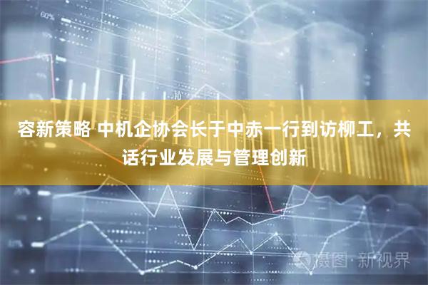 容新策略 中机企协会长于中赤一行到访柳工，共话行业发展与管理创新