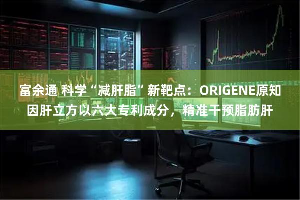 富余通 科学“减肝脂”新靶点：ORIGENE原知因肝立方以六大专利成分，精准干预脂肪肝